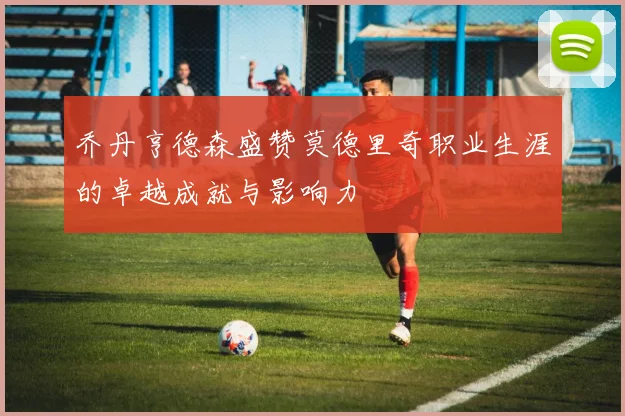 乔丹亨德森盛赞莫德里奇职业生涯的卓越成就与影响力