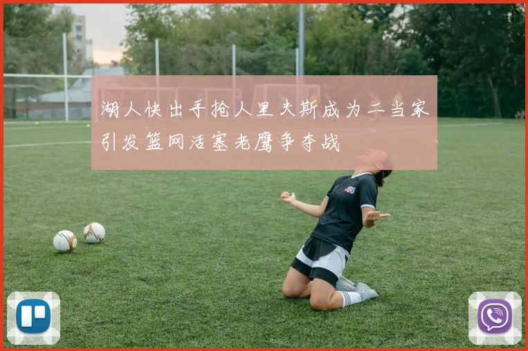湖人快出手抢人里夫斯成为二当家引发篮网活塞老鹰争夺战