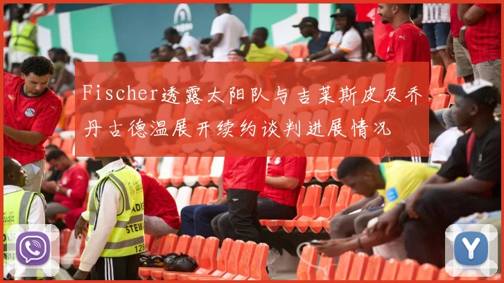 Fischer透露太阳队与吉莱斯皮及乔丹古德温展开续约谈判进展情况