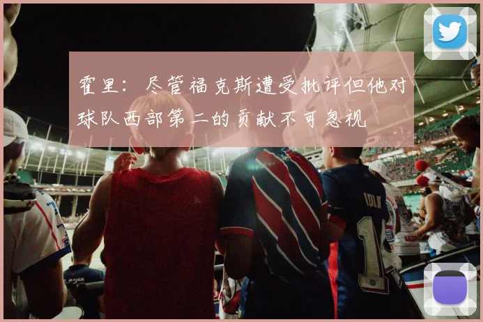 霍里：尽管福克斯遭受批评但他对球队西部第二的贡献不可忽视