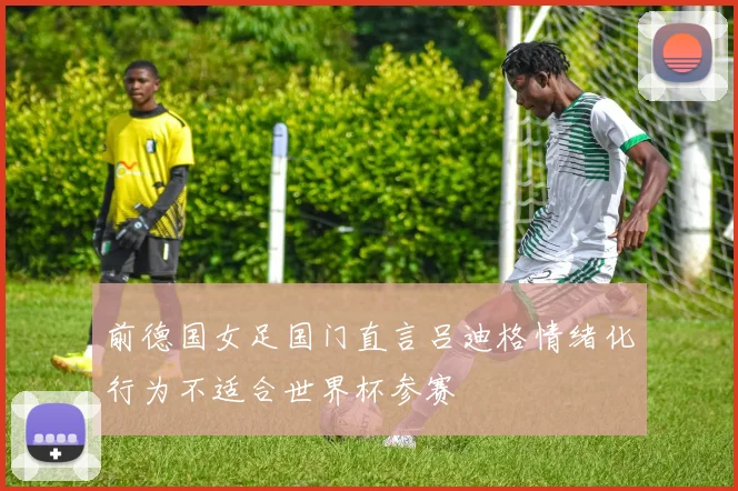 前德国女足国门直言吕迪格情绪化行为不适合世界杯参赛