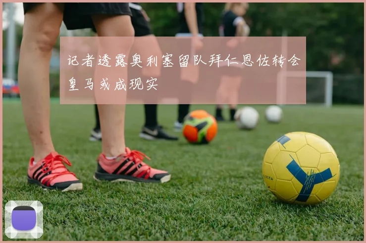 记者透露奥利塞留队拜仁恩佐转会皇马或成现实