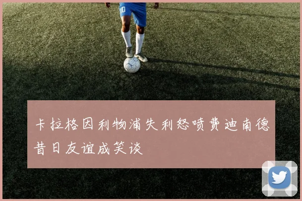 卡拉格因利物浦失利怒喷费迪南德昔日友谊成笑谈