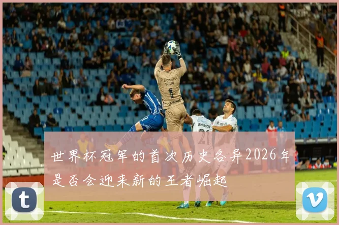 世界杯冠军的首次历史各异2026年是否会迎来新的王者崛起