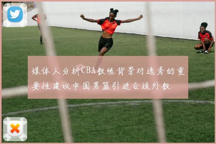 媒体人分析CBA教练背景对选秀的重要性建议中国男篮引进合适外教