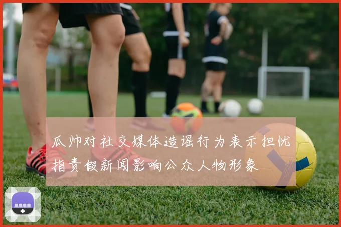 瓜帅对社交媒体造谣行为表示担忧指责假新闻影响公众人物形象