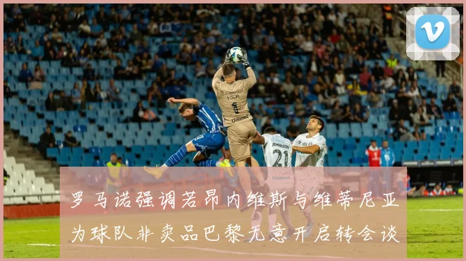 罗马诺强调若昂内维斯与维蒂尼亚为球队非卖品巴黎无意开启转会谈判