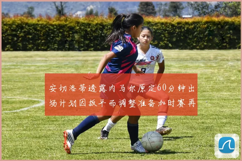 安切洛蒂透露内马尔原定60分钟出场计划因扳平而调整准备加时赛再换上他