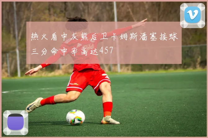 热火看中灰熊后卫卡姆斯潘塞接球三分命中率高达457