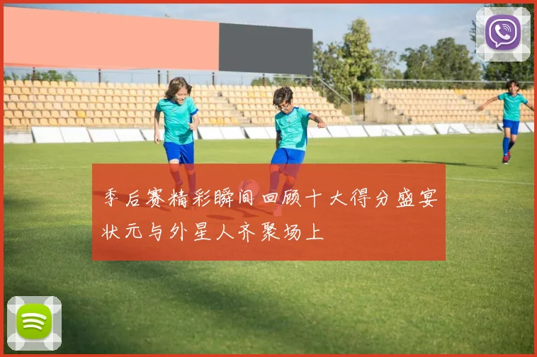 季后赛精彩瞬间回顾十大得分盛宴状元与外星人齐聚场上