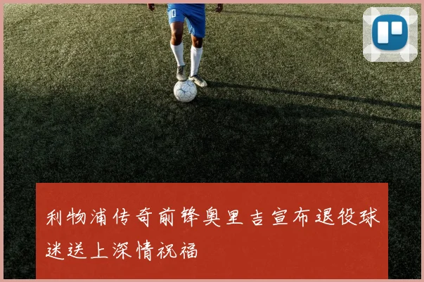 利物浦传奇前锋奥里吉宣布退役球迷送上深情祝福