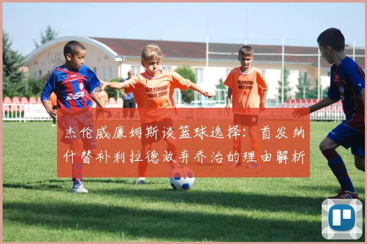 杰伦威廉姆斯谈篮球选择：首发纳什替补利拉德放弃乔治的理由解析