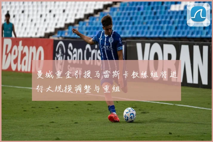 曼城重金引援马雷斯卡教练组将进行大规模调整与重组