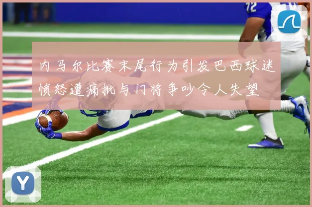 内马尔比赛末尾行为引发巴西球迷愤怒遭痛批与门将争吵令人失望