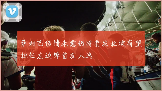 萨利巴伤情未愈仍将首发杜埃有望担任左边锋首发人选