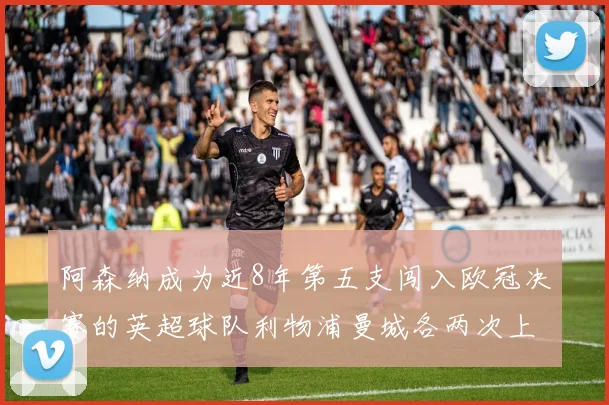 阿森纳成为近8年第五支闯入欧冠决赛的英超球队利物浦曼城各两次上演辉煌