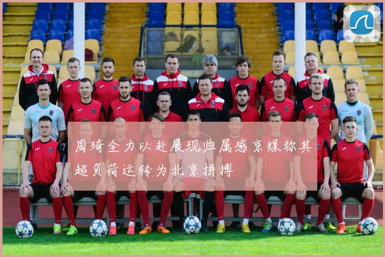 周琦全力以赴展现归属感京媒称其超负荷运转为北京拼搏