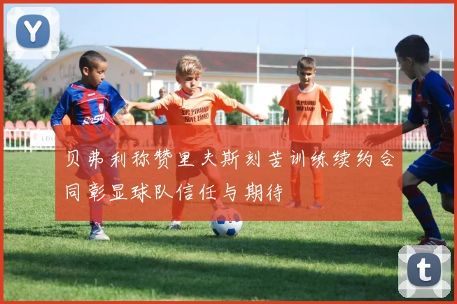 贝弗利称赞里夫斯刻苦训练续约合同彰显球队信任与期待