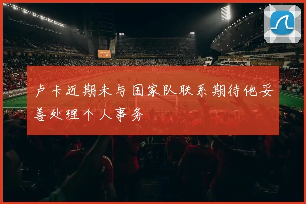 卢卡近期未与国家队联系期待他妥善处理个人事务